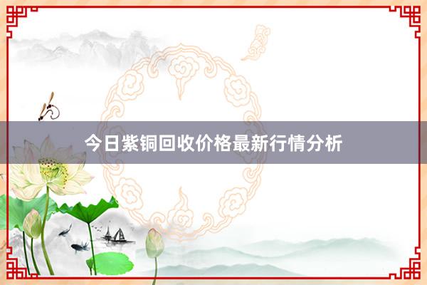 今日紫铜回收价格最新行情分析